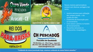 Nossos maiores patrocinadores
contam com diversas vantagens tais
como:
• Horário exclusivo para utilização
dos campos society e da
quadra de vôlei .
• Carteirinha da Associação para
os funcionários.
• Livre acesso a piscina no horário
de funcionamento.
• Descontos exclusivos no
Restaurante e hospedagem.
‘’Cuidando da nossa juventude hoje, estamos cuidando do nosso futuro amanha.’’
 