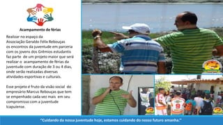 Realizar no espaço da
Associação Geraldo Félix Rebouças
os encontros da juventude em parceria
com os jovens dos Grêmios estudantis
faz parte de um projeto maior que será
realizar o acampamento de férias da
juventude com duração de 3 ou 4 dias,
onde serão realizadas diversas
atividades esportivas e culturais.
Esse projeto é fruto da visão social do
empresário Marcus Rebouças que tem
se empenhado cada vez mais em seu
compromisso com a juventude
Icapuíense.
Acampamento de férias
‘’Cuidando da nossa juventude hoje, estamos cuidando do nosso futuro amanha.’’
 