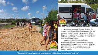 No primeiro sábado do mês de abril de
2014 a Associação Geraldo Félix Rebouças em
parceria com o Grêmio Estudantil da escola
Gabriel, realizou o 1° encontro da juventude
do município de Icapuí.
O evento contou com atividades
esportivas, piscina, café da manha, almoço,
transportes, palestras tudo de forma gratuita
para beneficiar os jovens de diferentes
classes sociais.
‘’Cuidando da nossa juventude hoje, estamos cuidando do nosso futuro amanha.’’
 