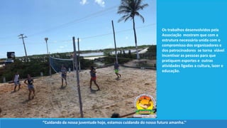 Os trabalhos desenvolvidos pela
Associação mostram que com a
estrutura necessária unida com o
compromisso dos organizadores e
dos patrocinadores se torna viável
Incentivar as pessoas para que
pratiquem esportes e outras
atividades ligadas a cultura, lazer e
educação.
‘’Cuidando da nossa juventude hoje, estamos cuidando do nosso futuro amanha.’’
 