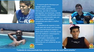 O esporte ganha destaque por
agregar valores como
determinação, persistência,
liderança, que são os mesmos
perseguidos nas empresas, criando
uma afinidade e identificação entre
o atleta e o patrocinador que, por
assim dizer, estão sempre
competindo para obter o melhor
resultado.
A relevância do esporte é vista
ainda pelo viés social, pois funciona
como uma ferramenta notória e
eficaz para realizar a inclusão social,
além de melhorar o desempenho
escolar em pontos como
concentração e dedicação, e, por
último, por integrar pessoas
diferentes em um ambiente de paz
e respeito.
‘’Cuidando da nossa juventude hoje, estamos cuidando do nosso futuro amanha.’’
 