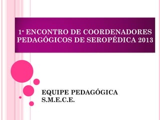 1º ENCONTRO DE COORDENADORES
PEDAGÓGICOS DE SEROPÉDICA 2013
EQUIPE PEDAGÓGICA
S.M.E.C.E.
 