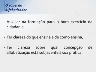 O papel do
alfabetizador
- Auxiliar na formação para o bom exercício da
cidadania;
- Ter clareza do que ensina e de como ensina;
- Ter clareza sobre qual concepção de
alfabetização está subjacente à sua prática.
 