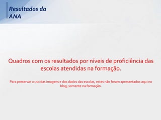 Resultados da
ANA
Quadros com os resultados por níveis de proficiência das
escolas atendidas na formação.
Para preservar o uso das imagens e dos dados das escolas, estes não foram apresentados aqui no
blog, somente na formação.
 