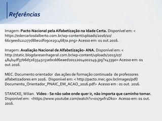 Referências
Imagem: Pacto Nacional pela Alfabetização na Idade Certa. Disponível em: <
https://edercarlosdalberto.com.br/wp-content/uploads/2016/10/
66c9eed121277d8be2df09ce25c4687a.png> Acesso em: 01 out.2016.
Imagem: Avaliação Nacional de Alfabetização- ANA. Disponível em: <
http://static.blogdaresenhageral.com.br/wp-content/uploads/2015/07/
484b4df37b6d5163545c51ebcdd6eaed20112014002149.jpg?x43390> Acesso em: 01
out.2016.
MEC. Documento orientador das ações de formação continuada de professores
alfabetizadores em 2016. Disponível em: < http://pacto.mec.gov.br/images/pdf/
Documento_Orientador_PNAIC_EM_ACAO_2016.pdf> Acesso em : 01 out. 2016.
STANCKE,Wilian. Vídeo - Se não sabe onde quer ir, não importa que caminho tomar.
Disponível em: <https://www.youtube.com/watch?v=o179xfr1Dk0> Acesso em: 01 out.
2016.
 