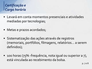 • Levará em conta momentos presenciais e atividades
mediadas por tecnologias;
• Metas e prazos acordados;
• Sistematização das ações através de registros
(memoriais, portfólios, filmagens, relatórios... a serem
definidos);
• 100 horas (75% -frequência, nota igual ou superior a 7),
está vinculada ao recebimento da bolsa.
p. 7 e 8
Certificação e
Carga horária
 