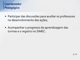 • Participar das discussões para auxiliar os professores
no desenvolvimento das ações;
• Acompanhar o progresso da aprendizagem das
turmas e o registro no SIMEC.
p. 12
Coordenador
Pedagógico
 