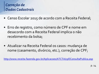 • Censo Escolar 2015 de acordo com a Receita Federal;
• Erro de registro, como número de CPF e nome em
desacordo com a Receita Federal implica o não
recebimento da bolsa;
• Atualizar na Receita Federal os casos: mudança de
nome (casamento, divórcio, etc.), correção de CPF;
http://www.receita.fazenda.gov.br/Aplicacoes/ATCTA/cpf/ConsultaPublica.asp
p. 14
Correção de
Dados Cadastrais
 