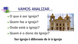 VAMOS ANALIZAR…
 O que é ser igreja?
 Quem faz a igreja?
 Onde está a igreja?
 Quem é o dono da Igreja?
Ser igreja é diferente de ir à igreja
 