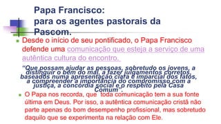 Papa Francisco:
para os agentes pastorais da
Pascom.
 Desde o início de seu pontificado, o Papa Francisco
defende uma comunicação que esteja a serviço de uma
autêntica cultura do encontro.
“Que possam ajudar as pessoas, sobretudo os jovens, a
distinguir o bem do mal, a fazer julgamentos corretos,
baseados numa apresentação clara e imparcial dos fatos,
a compreender a importância do compromisso com a
justiça, a concórdia social e o respeito pela Casa
Comum”.
 O Papa nos recorda, que toda comunicação tem a sua fonte
última em Deus. Por isso, a autêntica comunicação cristã não
parte apenas do bom desempenho profissional, mas sobretudo
daquilo que se experimenta na relação com Ele.
 