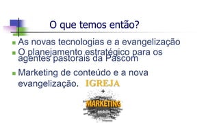 O que temos então?
 As novas tecnologias e a evangelização
 O planejamento estratégico para os
agentes pastorais da Pascom
 Marketing de conteúdo e a nova
evangelização.
 