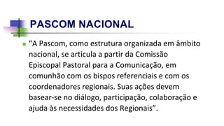 PASCOM NACIONAL
 “A Pascom, como estrutura organizada em âmbito
nacional, se articula a partir da Comissão
Episcopal Pastoral para a Comunicação, em
comunhão com os bispos referenciais e com os
coordenadores regionais. Suas ações devem
basear-se no diálogo, participação, colaboração e
ajuda às necessidades dos Regionais”.
 