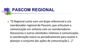 PASCOM REGIONAL
 “O Regional conta com um bispo referencial e um
coordenador regional da Pascom, que articulam a
comunicação em sintonia com os coordenadores
diocesanos e outras atividades relativas à comunicação.
A coordenação reúne-se periodicamente para avaliar e
planejar o conjunto das ações de comunicação (...)”
 