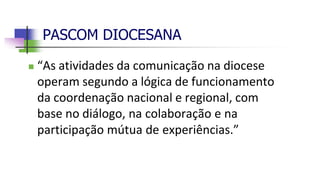 PASCOM DIOCESANA
 “As atividades da comunicação na diocese
operam segundo a lógica de funcionamento
da coordenação nacional e regional, com
base no diálogo, na colaboração e na
participação mútua de experiências.”
 