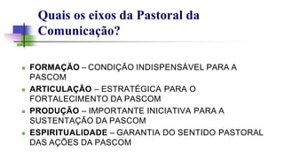 Quais os eixos da Pastoral da
Comunicação?
 FORMAÇÃO – CONDIÇÃO INDISPENSÁVEL PARA A
PASCOM
 ARTICULAÇÃO – ESTRATÉGICA PARA O
FORTALECIMENTO DA PASCOM
 PRODUÇÃO – IMPORTANTE INICIATIVA PARA A
SUSTENTAÇÃO DA PASCOM
 ESPIRITUALIDADE – GARANTIA DO SENTIDO PASTORAL
DAS AÇÕES DA PASCOM
 