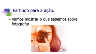 Partindo para a ação.
 Vamos mostrar o que sabemos sobre
fotografar.
 