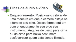 Dicas de áudio e vídeo
 Enquadramento: Posicione o celular de
uma maneira em que a câmera esteja na
altura do seu olho. Dessa forma terá um
bom enquadramento seu e do seu
instrumento. Ângulos de baixo para cima
ou de cima para baixo costumam
desfavorecer quem está sendo filmado.
 