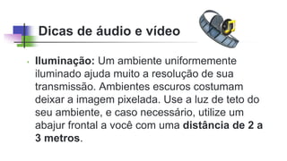 Dicas de áudio e vídeo
• Iluminação: Um ambiente uniformemente
iluminado ajuda muito a resolução de sua
transmissão. Ambientes escuros costumam
deixar a imagem pixelada. Use a luz de teto do
seu ambiente, e caso necessário, utilize um
abajur frontal a você com uma distância de 2 a
3 metros.
 