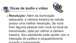 Dicas de áudio e vídeo
 Resolução: Além da iluminação
adequada, a câmera traseira do celular
possui uma melhor resolução. Se você
tiver alguma pessoa com você no local de
transmissão, opte por utilizar a câmera
traseira. Seu assistente pode ajudar com a
interação do público e enquadramento
 