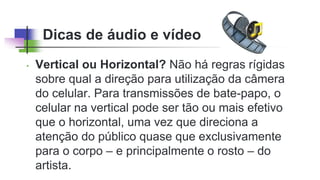 Dicas de áudio e vídeo
• Vertical ou Horizontal? Não há regras rígidas
sobre qual a direção para utilização da câmera
do celular. Para transmissões de bate-papo, o
celular na vertical pode ser tão ou mais efetivo
que o horizontal, uma vez que direciona a
atenção do público quase que exclusivamente
para o corpo – e principalmente o rosto – do
artista.
 