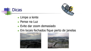 Dicas
 Limpe a lente
 Pense na Luz
 Evite dar zoom demasiado
 Em locais fechados fique perto de janelas
 