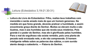 Leitura (Eclesiástico 3,19-21.30-31)
 Leitura do Livro do Eclesiástico: Filho, realiza teus trabalhos com
mansidão e serás amado mais do que um homem generoso. Na
medida em que fores grande, deverás praticar a humildade, e assim
encontrarás graça diante do Senhor. Muitos se elevam muito e são
ilustres, mas é aos humildes que ele revela seus mistérios. Pois
grande é o poder do Senhor, mas ele é glorificado pelos humildes.
Para o mal do orgulhoso não existe remédio, pois uma planta de
pecado está enraizada nele, e ele não compreende. O homem
inteligente reflete sobre as palavras dos sábios, e com ouvido
atento deseja a sabedoria. — Palavra do Senhor.
 