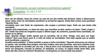 É necessário, ocupar sempre os primeiros lugares?
Evangelho - Lc 14,1.7-14
Num dia de sábado, Jesus foi comer na casa de um dos chefes dos fariseus. Estes o observavam.
Jesus notou como os convidados escolhiam os primeiros lugares. Então lhes contou uma parábola:
“Quando fores
convidado para uma festa de casamento, não ocupes o primeiro lugar. Pode ser que tenha sido
convidado
alguém mais importante, e o dono da casa, que convidou os dois, venha a te dizer: ‘Cede o lugar a
ele’. Então irás cheio de vergonha ocupar o último lugar. Ao contrário, quando fores convidado, vai
sentar-te no último
lugar. Quando chegar então aquele que te convidou, ele te dirá: ‘Amigo, vem para um lugar
melhor!’ Será uma honra para ti, à vista de todos os convidados. Pois todo aquele que se exalta
será humilhado, e quem se
humilha será exaltado”. E disse também a quem o tinha convidado: “Quando ofereceres um almoço
ou jantar, não convides teus amigos, nem teus irmãos, nem teus parentes, nem teus vizinhos ricos.
Pois estes podem te convidar por sua vez, e isto já será a tua recompensa. Pelo contrário, quando
deres um banquete, convida os pobres, os aleijados, os coxos, os cegos! Então serás feliz, pois
estes não têm como te retribuir! Receberás a recompensa na ressurreição dos justos”.
 
