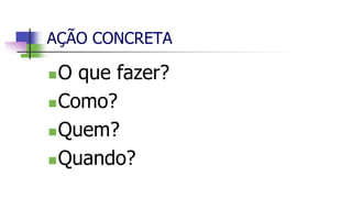 AÇÃO CONCRETA
O que fazer?
Como?
Quem?
Quando?
 