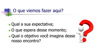 O que viemos fazer aqui?
 Qual a sua expectativa;
 O que espera desse momento;
 Qual o objetivo você imagina desse
nosso encontro?
 