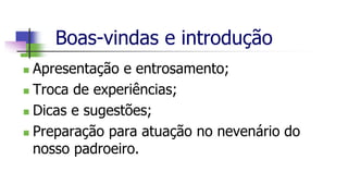 Boas-vindas e introdução
 Apresentação e entrosamento;
 Troca de experiências;
 Dicas e sugestões;
 Preparação para atuação no nevenário do
nosso padroeiro.
 
