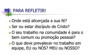 PARA REFLETIR!
 Onde está alicerçada a sua fé?
 Ser ou estar discípulo de Cristo?
 O seu trabalho na comunidade é para o
bem comum ou promoção pessoal?
 O que deve prevalecer no trabalho em
equipe, EU ou NÓS? MEU ou NOSSO?
 