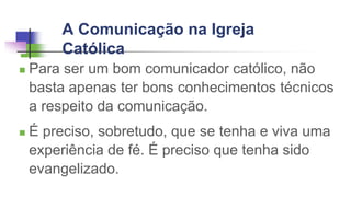 A Comunicação na Igreja
Católica
 Para ser um bom comunicador católico, não
basta apenas ter bons conhecimentos técnicos
a respeito da comunicação.
 É preciso, sobretudo, que se tenha e viva uma
experiência de fé. É preciso que tenha sido
evangelizado.
 