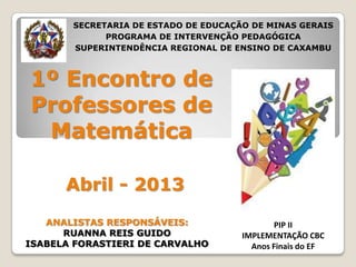 1º Encontro de
Professores de
Matemática
Abril - 2013
PIP II
IMPLEMENTAÇÃO CBC
Anos Finais do EF
SECRETARIA DE ESTADO DE EDUCAÇÃO DE MINAS GERAIS
PROGRAMA DE INTERVENÇÃO PEDAGÓGICA
SUPERINTENDÊNCIA REGIONAL DE ENSINO DE CAXAMBU
ANALISTAS RESPONSÁVEIS:
RUANNA REIS GUIDO
ISABELA FORASTIERI DE CARVALHO
 