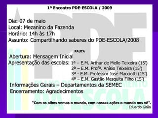 1º Encontro PDE-ESCOLA / 2009 Dia: 07 de maio Local: Mezanino da Fazenda Horário: 14h às 17h Assunto: Compartilhando saberes do PDE-ESCOLA/2008 PAUTA Abertura: Mensagem Inicial Apresentação das escolas:   1ª – E.M. Arthur de Mello Teixeira (15’) 2ª – E.M. Profº. Anísio Teixeira (15’) 3ª - E.M. Professor José Macciotti (15’). 4ª – E.M. Gastão Mesquita Filho (15’) Informações Gerais – Departamentos da SEMEC  Encerramento: Agradecimentos “ Com os olhos vemos o mundo, com nossas ações o mundo nos vê”. Eduardo Girão 