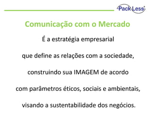Comunicação com o Mercado
É a estratégia empresarial
que define as relações com a sociedade,
construindo sua IMAGEM de acordo

com parâmetros éticos, sociais e ambientais,
visando a sustentabilidade dos negócios.

 