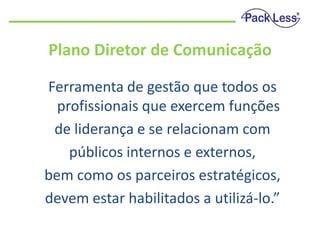 Plano Diretor de Comunicação
Ferramenta de gestão que todos os
profissionais que exercem funções
de liderança e se relacionam com
públicos internos e externos,
bem como os parceiros estratégicos,
devem estar habilitados a utilizá-lo.”

 