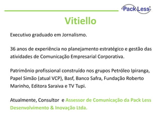 Vitiello
Executivo graduado em Jornalismo.
36 anos de experiência no planejamento estratégico e gestão das
atividades de Comunicação Empresarial Corporativa.
Patrimônio profissional construído nos grupos Petróleo Ipiranga,
Papel Simão (atual VCP), Basf, Banco Safra, Fundação Roberto
Marinho, Editora Saraiva e TV Tupi.
Atualmente, Consultor e Assessor de Comunicação da Pack Less
Desenvolvimento & Inovação Ltda.

 