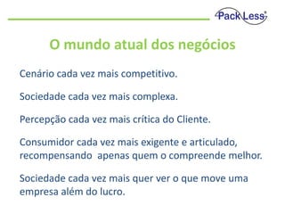 O mundo atual dos negócios
Cenário cada vez mais competitivo.

Sociedade cada vez mais complexa.
Percepção cada vez mais crítica do Cliente.

Consumidor cada vez mais exigente e articulado,
recompensando apenas quem o compreende melhor.
Sociedade cada vez mais quer ver o que move uma
empresa além do lucro.

 