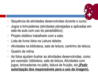 • Sequência de atividades desenvolvidas durante o curso;
• Jogos e brincadeiras (atividades planejadas e aplicadas em
sala de aula com uso do paradidático);
• Projeto didático trabalhado com a sala;
• Lista de livros lidos na Leitura deleite;
• Atividades na biblioteca, sala de leitura, cantinho de leitura;
• Quadro de rotina.
• As fotos ajudam ilustrar as atividades desenvolvidas, como
por exemplo: biblioteca, sala de leitura, Atividades com
jogos, brincadeiras no pátio, leitura de fruição, etc.(Pedir
autorização dos responsáveis para o uso da imagem).
 