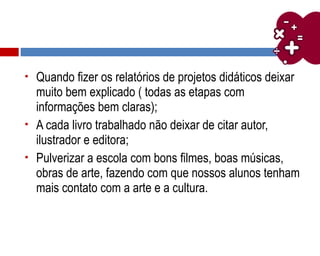  Quando fizer os relatórios de projetos didáticos deixar
muito bem explicado ( todas as etapas com
informações bem claras);
 A cada livro trabalhado não deixar de citar autor,
ilustrador e editora;
 Pulverizar a escola com bons filmes, boas músicas,
obras de arte, fazendo com que nossos alunos tenham
mais contato com a arte e a cultura.
 