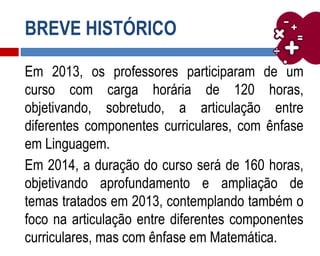 BREVE HISTÓRICO
Em 2013, os professores participaram de um
curso com carga horária de 120 horas,
objetivando, sobretudo, a articulação entre
diferentes componentes curriculares, com ênfase
em Linguagem.
Em 2014, a duração do curso será de 160 horas,
objetivando aprofundamento e ampliação de
temas tratados em 2013, contemplando também o
foco na articulação entre diferentes componentes
curriculares, mas com ênfase em Matemática.
 