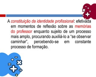 A constituição da identidade profissional: efetivada
em momentos de reflexão sobre as memórias
do professor enquanto sujeito de um processo
mais amplo, procurando auxiliá-lo a “se observar
caminhar”, percebendo-se em constante
processo de formação.
 