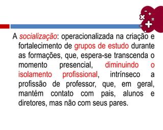 A socialização: operacionalizada na criação e
fortalecimento de grupos de estudo durante
as formações, que, espera-se transcenda o
momento presencial, diminuindo o
isolamento profissional, intrínseco a
profissão de professor, que, em geral,
mantém contato com pais, alunos e
diretores, mas não com seus pares.
 