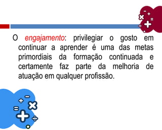 O engajamento: privilegiar o gosto em
continuar a aprender é uma das metas
primordiais da formação continuada e
certamente faz parte da melhoria de
atuação em qualquer profissão.
 