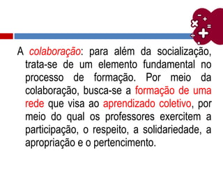 A colaboração: para além da socialização,
trata-se de um elemento fundamental no
processo de formação. Por meio da
colaboração, busca-se a formação de uma
rede que visa ao aprendizado coletivo, por
meio do qual os professores exercitem a
participação, o respeito, a solidariedade, a
apropriação e o pertencimento.
 