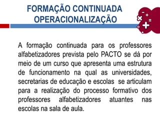 FORMAÇÃO CONTINUADA
OPERACIONALIZAÇÃO
A formação continuada para os professores
alfabetizadores prevista pelo PACTO se dá por
meio de um curso que apresenta uma estrutura
de funcionamento na qual as universidades,
secretarias de educação e escolas se articulam
para a realização do processo formativo dos
professores alfabetizadores atuantes nas
escolas na sala de aula.
 