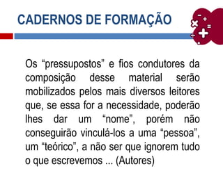 CADERNOS DE FORMAÇÃO
Os “pressupostos” e fios condutores da
composição desse material serão
mobilizados pelos mais diversos leitores
que, se essa for a necessidade, poderão
lhes dar um “nome”, porém não
conseguirão vinculá-los a uma “pessoa”,
um “teórico”, a não ser que ignorem tudo
o que escrevemos ... (Autores)
 