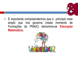  É importante compreendermos que o princípio mais
amplo que nos governa (neste momento de
Formações do PNAIC) denomina-se Educação
Matemática.
 