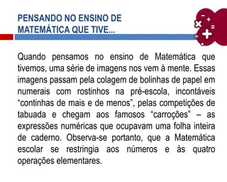 PENSANDO NO ENSINO DE
MATEMÁTICA QUE TIVE...
Quando pensamos no ensino de Matemática que
tivemos, uma série de imagens nos vem à mente. Essas
imagens passam pela colagem de bolinhas de papel em
numerais com rostinhos na pré-escola, incontáveis
“continhas de mais e de menos”, pelas competições de
tabuada e chegam aos famosos “carroções” – as
expressões numéricas que ocupavam uma folha inteira
de caderno. Observa-se portanto, que a Matemática
escolar se restringia aos números e às quatro
operações elementares.
 