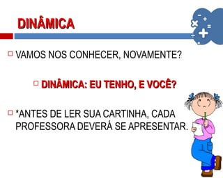 DINÂMICADINÂMICA
 VAMOS NOS CONHECER, NOVAMENTE?
 DINÂMICA: EU TENHO, E VOCÊ?DINÂMICA: EU TENHO, E VOCÊ?
 *ANTES DE LER SUA CARTINHA, CADA
PROFESSORA DEVERÁ SE APRESENTAR.
 